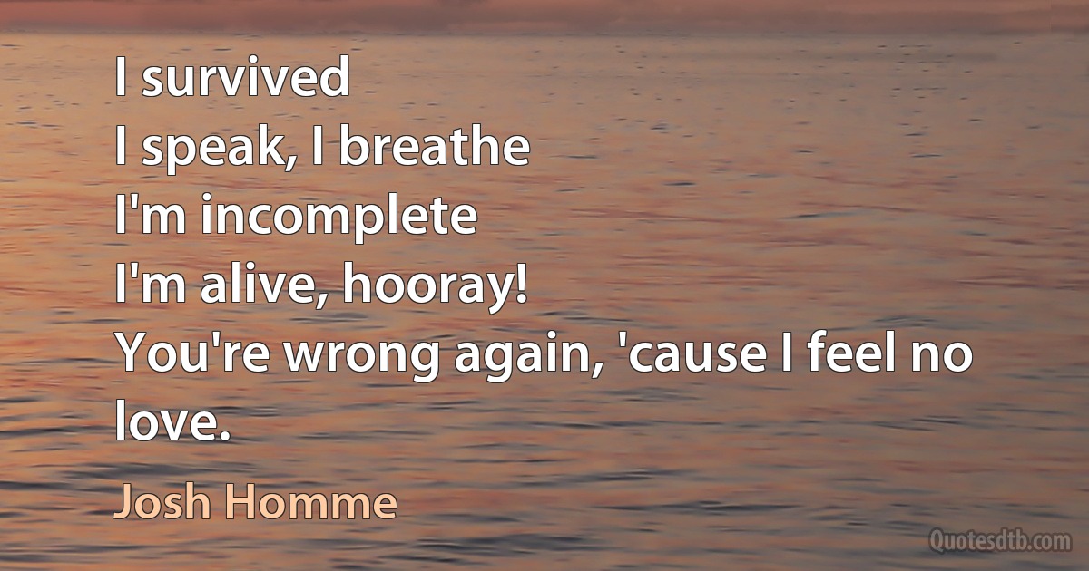 I survived
I speak, I breathe
I'm incomplete
I'm alive, hooray!
You're wrong again, 'cause I feel no love. (Josh Homme)