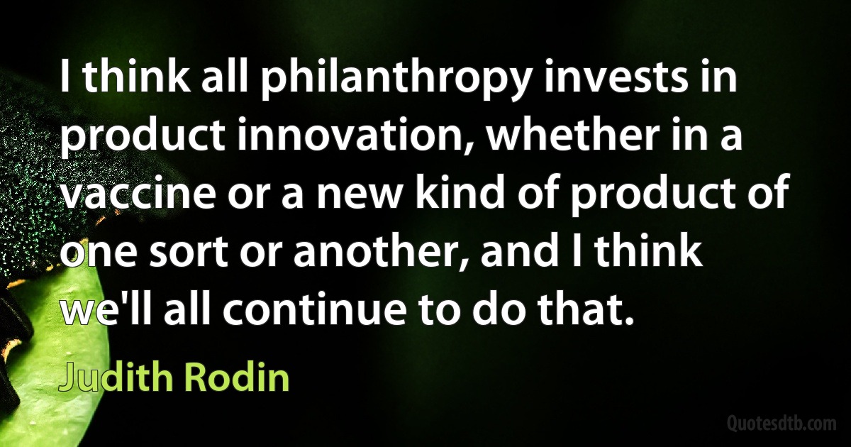 I think all philanthropy invests in product innovation, whether in a vaccine or a new kind of product of one sort or another, and I think we'll all continue to do that. (Judith Rodin)