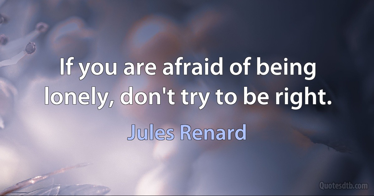 If you are afraid of being lonely, don't try to be right. (Jules Renard)