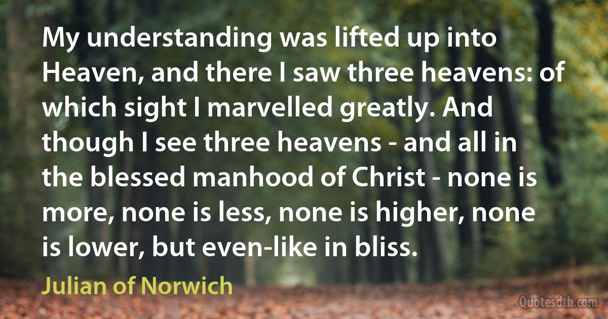 My understanding was lifted up into Heaven, and there I saw three heavens: of which sight I marvelled greatly. And though I see three heavens - and all in the blessed manhood of Christ - none is more, none is less, none is higher, none is lower, but even-like in bliss. (Julian of Norwich)