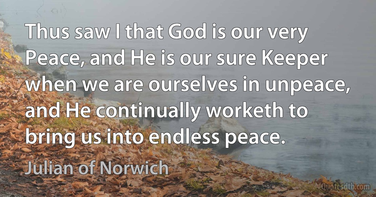 Thus saw I that God is our very Peace, and He is our sure Keeper when we are ourselves in unpeace, and He continually worketh to bring us into endless peace. (Julian of Norwich)