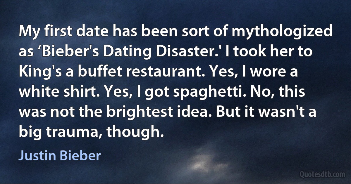 My first date has been sort of mythologized as ‘Bieber's Dating Disaster.' I took her to King's a buffet restaurant. Yes, I wore a white shirt. Yes, I got spaghetti. No, this was not the brightest idea. But it wasn't a big trauma, though. (Justin Bieber)