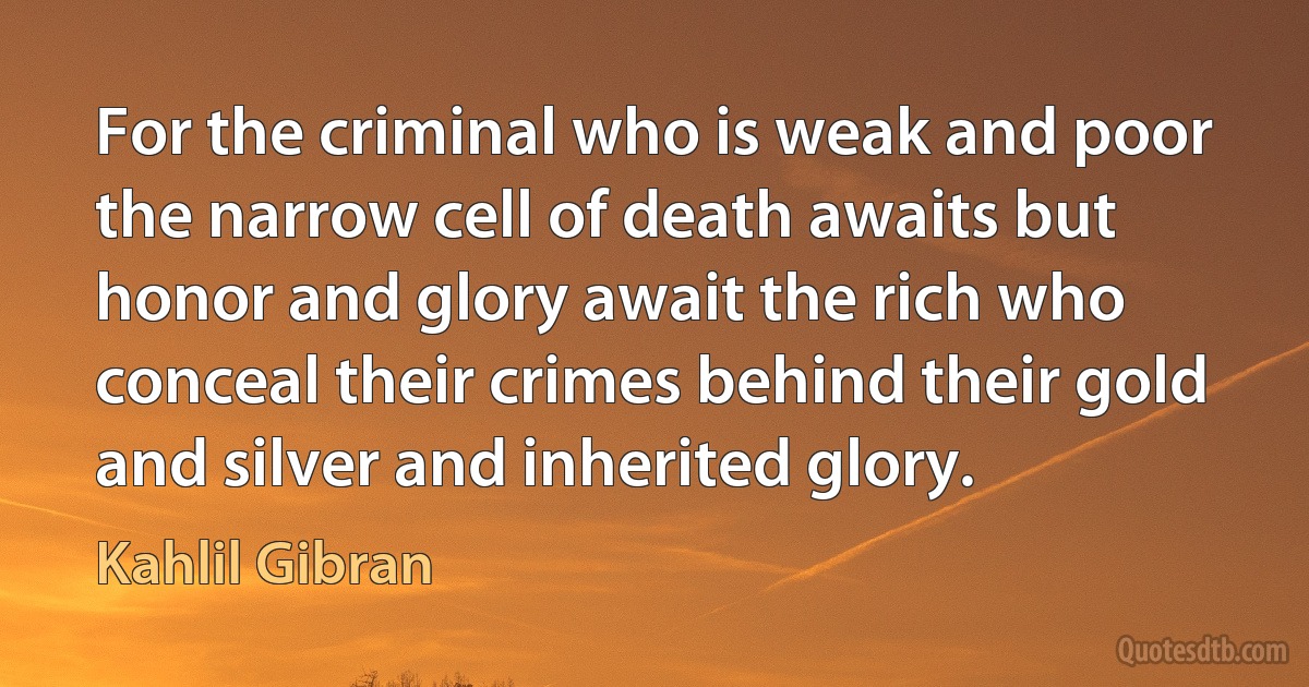 For the criminal who is weak and poor the narrow cell of death awaits but honor and glory await the rich who conceal their crimes behind their gold and silver and inherited glory. (Kahlil Gibran)