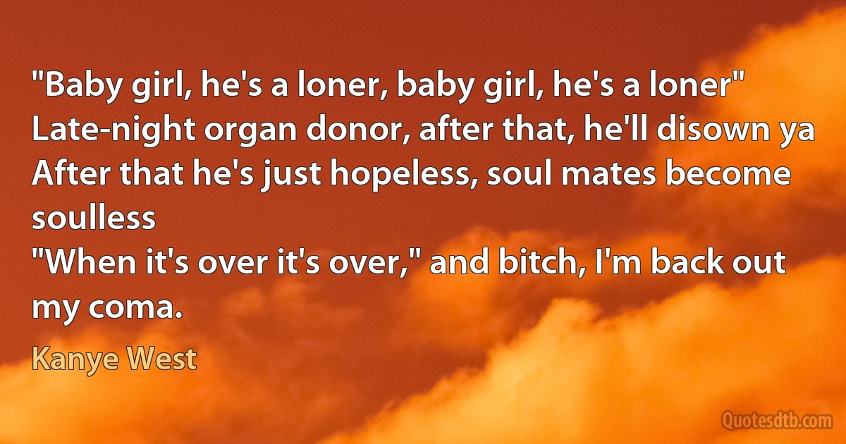 "Baby girl, he's a loner, baby girl, he's a loner"
Late-night organ donor, after that, he'll disown ya
After that he's just hopeless, soul mates become soulless
"When it's over it's over," and bitch, I'm back out my coma. (Kanye West)