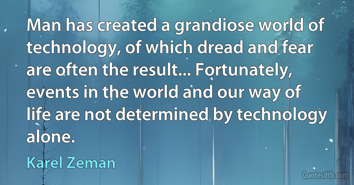 Man has created a grandiose world of technology, of which dread and fear are often the result... Fortunately, events in the world and our way of life are not determined by technology alone. (Karel Zeman)