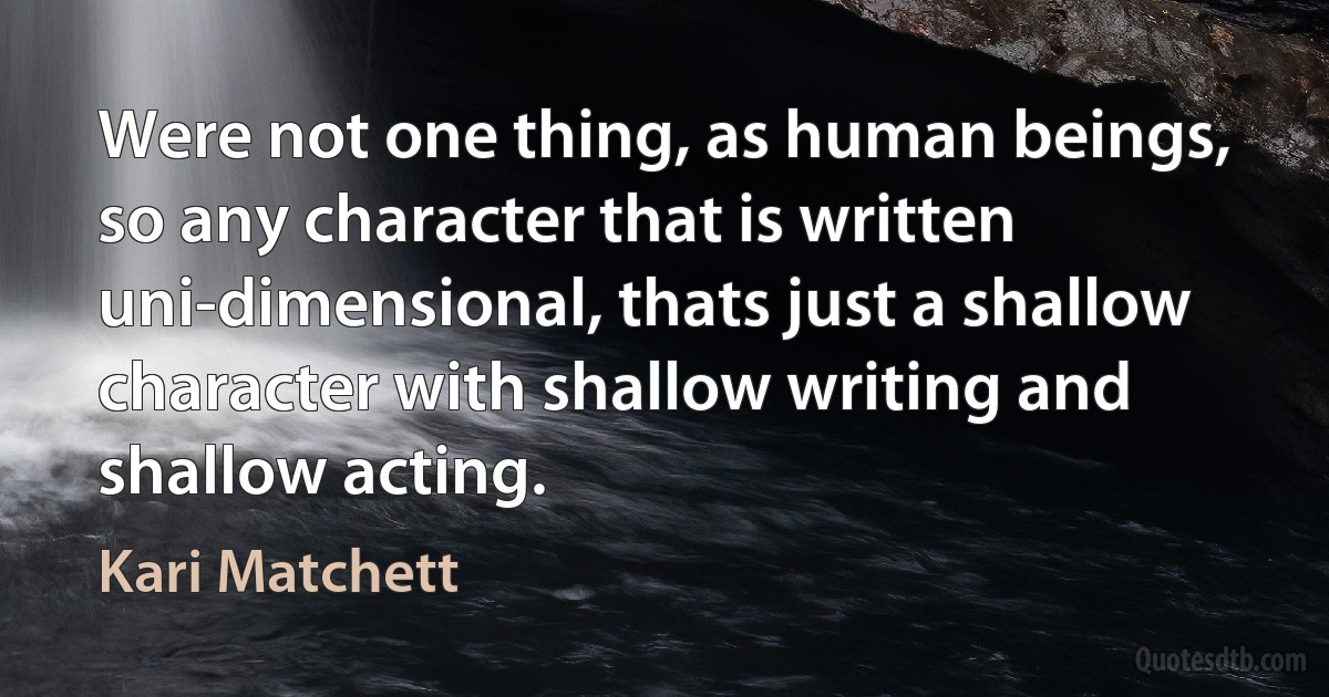 Were not one thing, as human beings, so any character that is written uni-dimensional, thats just a shallow character with shallow writing and shallow acting. (Kari Matchett)