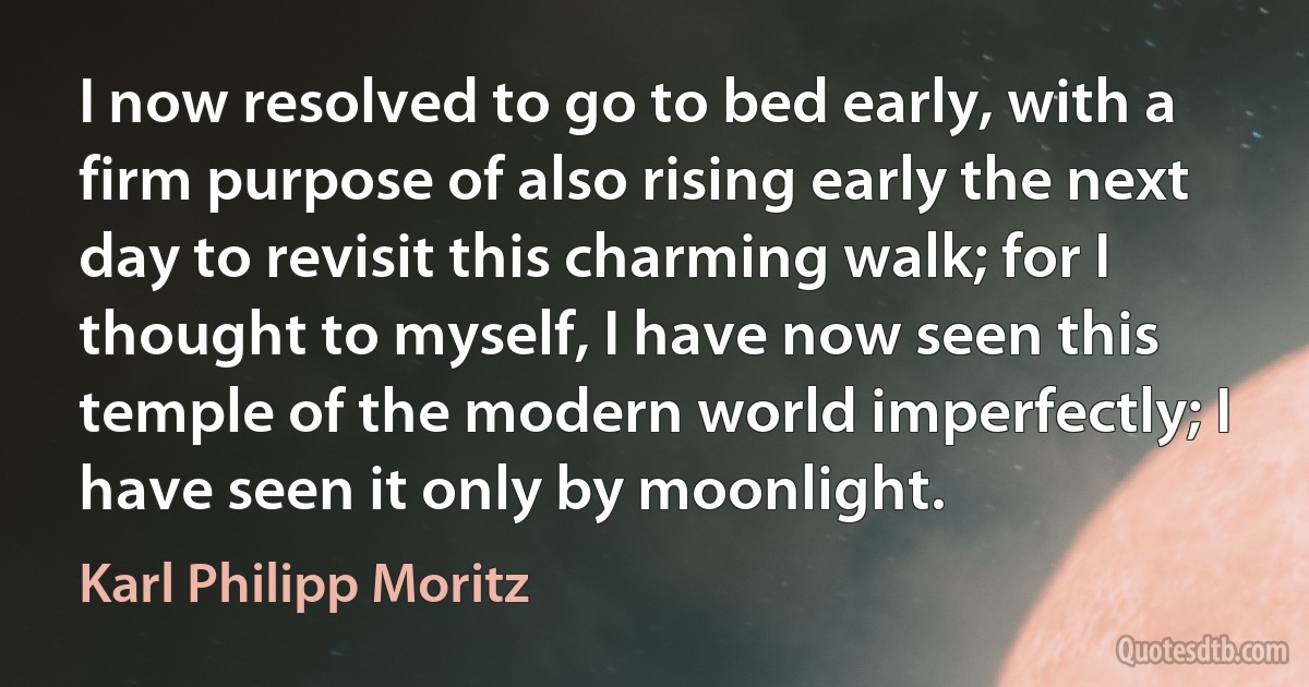 I now resolved to go to bed early, with a firm purpose of also rising early the next day to revisit this charming walk; for I thought to myself, I have now seen this temple of the modern world imperfectly; I have seen it only by moonlight. (Karl Philipp Moritz)