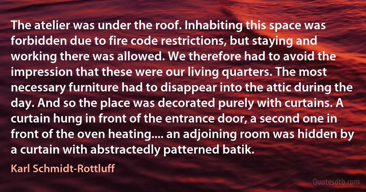 The atelier was under the roof. Inhabiting this space was forbidden due to fire code restrictions, but staying and working there was allowed. We therefore had to avoid the impression that these were our living quarters. The most necessary furniture had to disappear into the attic during the day. And so the place was decorated purely with curtains. A curtain hung in front of the entrance door, a second one in front of the oven heating.... an adjoining room was hidden by a curtain with abstractedly patterned batik. (Karl Schmidt-Rottluff)