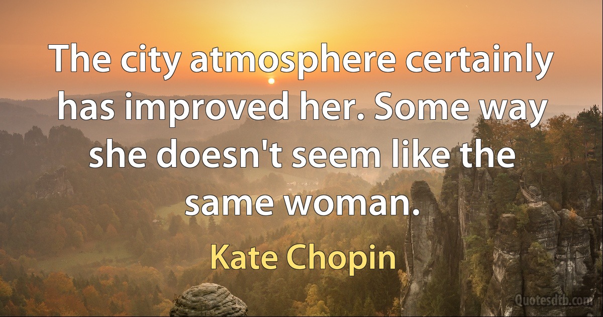 The city atmosphere certainly has improved her. Some way she doesn't seem like the same woman. (Kate Chopin)