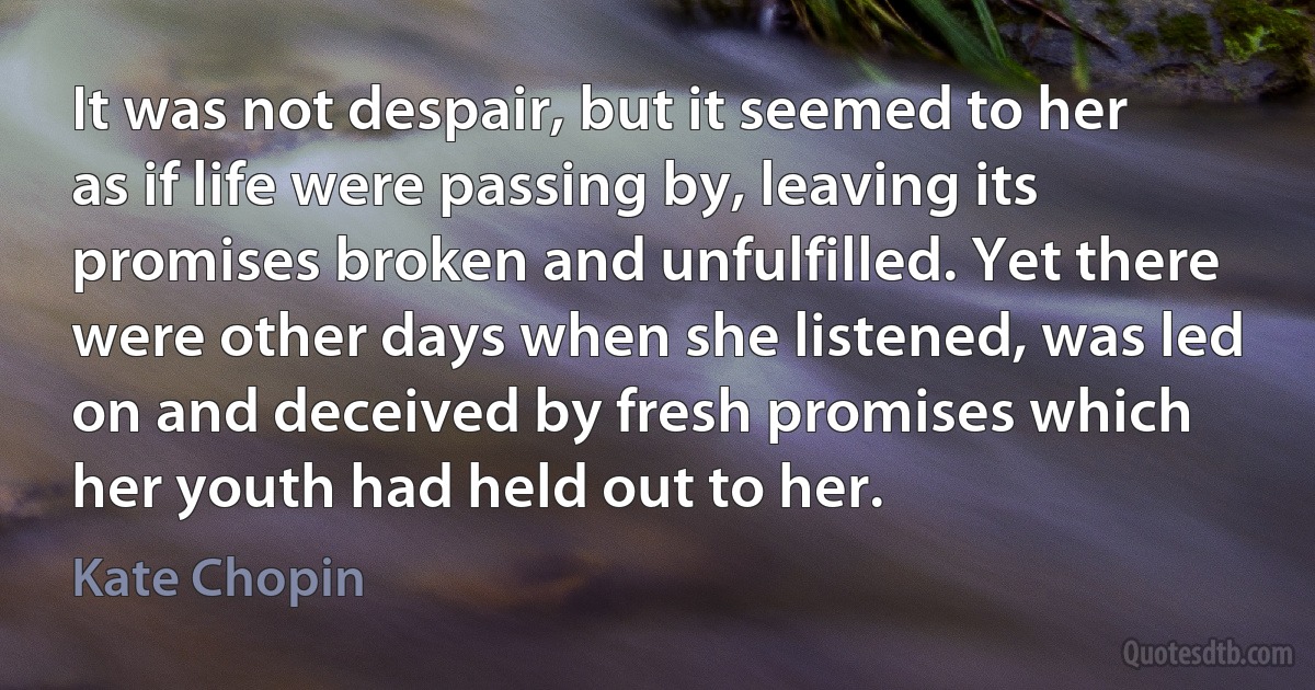 It was not despair, but it seemed to her as if life were passing by, leaving its promises broken and unfulfilled. Yet there were other days when she listened, was led on and deceived by fresh promises which her youth had held out to her. (Kate Chopin)