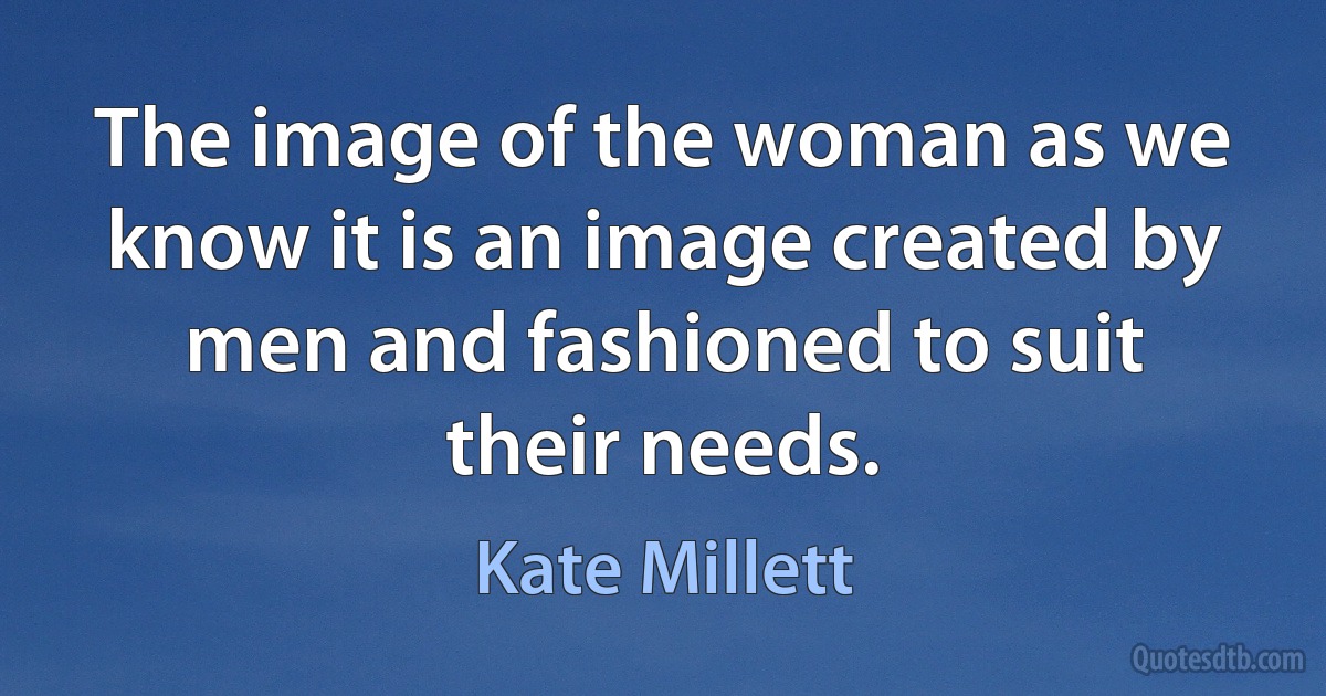 The image of the woman as we know it is an image created by men and fashioned to suit their needs. (Kate Millett)