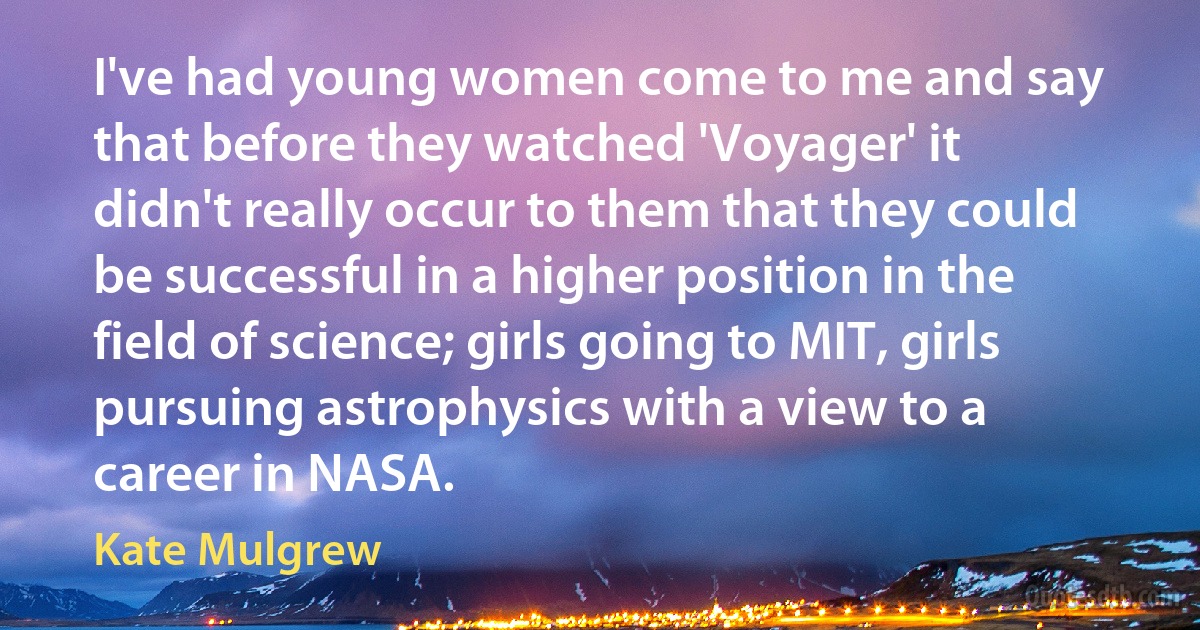 I've had young women come to me and say that before they watched 'Voyager' it didn't really occur to them that they could be successful in a higher position in the field of science; girls going to MIT, girls pursuing astrophysics with a view to a career in NASA. (Kate Mulgrew)