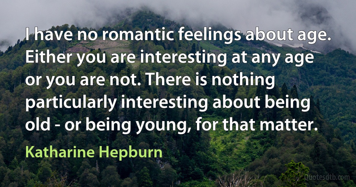 I have no romantic feelings about age. Either you are interesting at any age or you are not. There is nothing particularly interesting about being old - or being young, for that matter. (Katharine Hepburn)