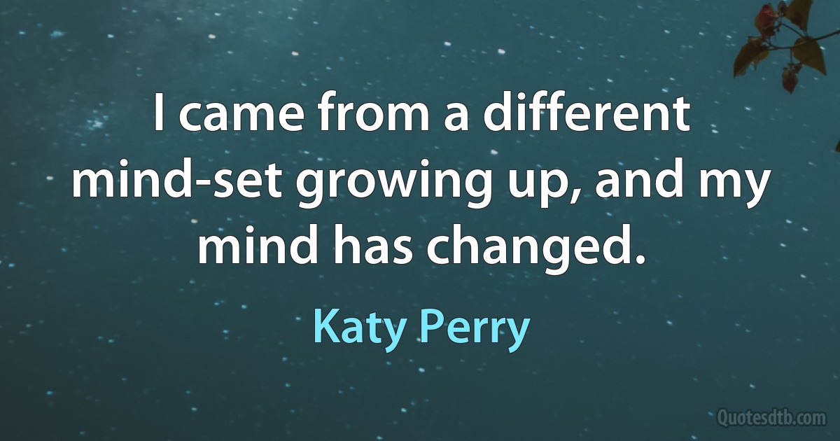 I came from a different mind-set growing up, and my mind has changed. (Katy Perry)