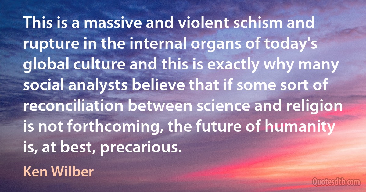 This is a massive and violent schism and rupture in the internal organs of today's global culture and this is exactly why many social analysts believe that if some sort of reconciliation between science and religion is not forthcoming, the future of humanity is, at best, precarious. (Ken Wilber)