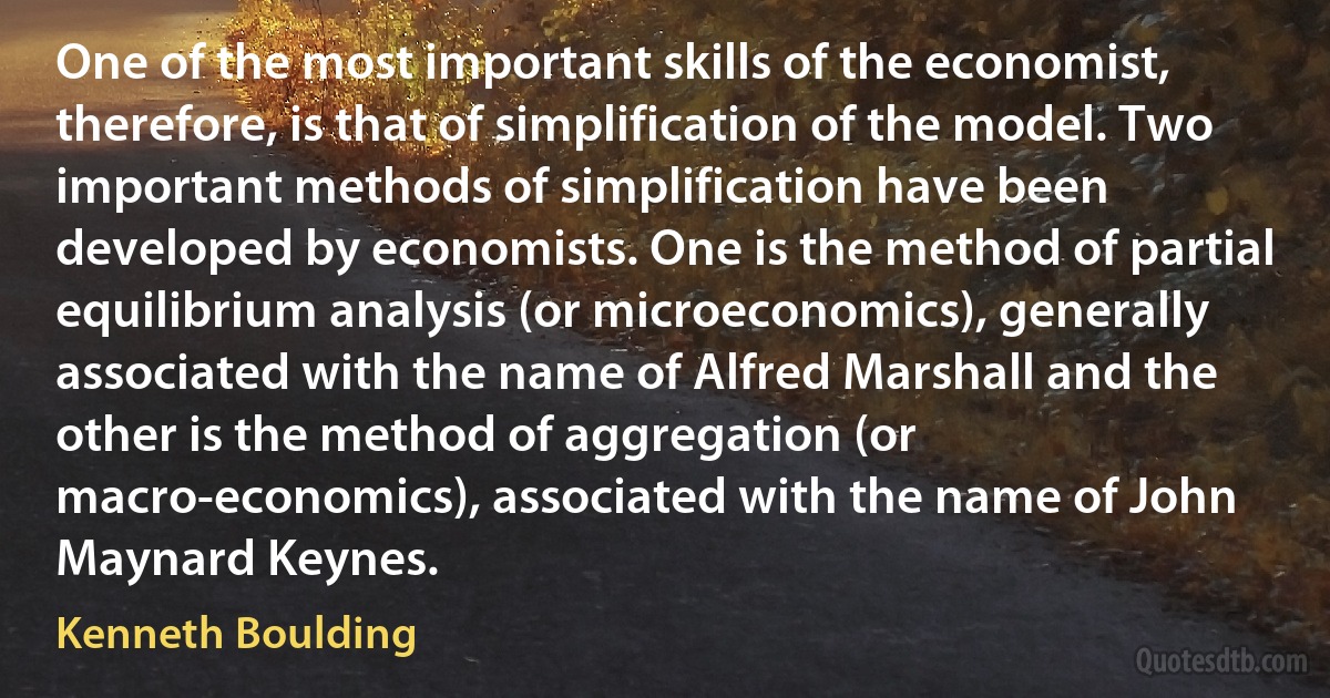 One of the most important skills of the economist, therefore, is that of simplification of the model. Two important methods of simplification have been developed by economists. One is the method of partial equilibrium analysis (or microeconomics), generally associated with the name of Alfred Marshall and the other is the method of aggregation (or macro-economics), associated with the name of John Maynard Keynes. (Kenneth Boulding)