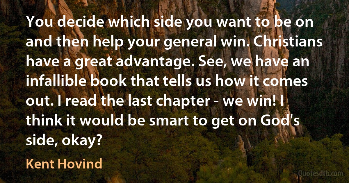 You decide which side you want to be on and then help your general win. Christians have a great advantage. See, we have an infallible book that tells us how it comes out. I read the last chapter - we win! I think it would be smart to get on God's side, okay? (Kent Hovind)