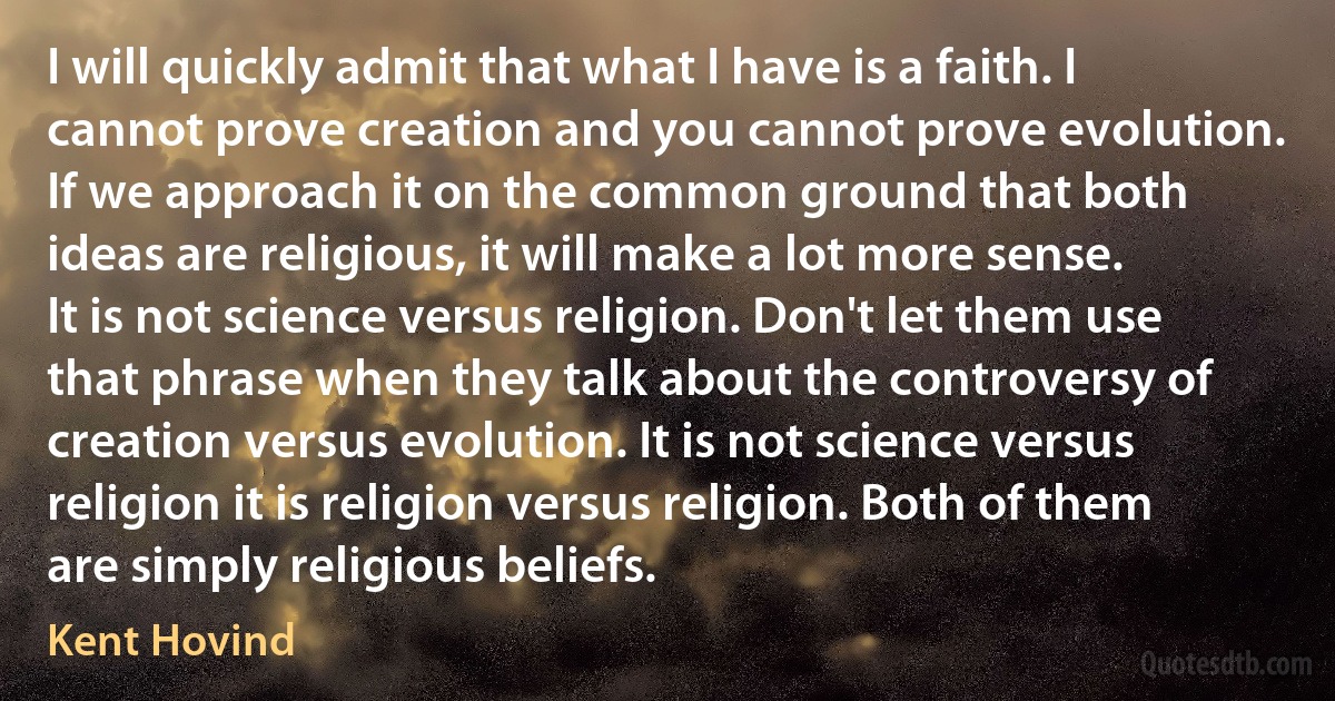 I will quickly admit that what I have is a faith. I cannot prove creation and you cannot prove evolution. If we approach it on the common ground that both ideas are religious, it will make a lot more sense. It is not science versus religion. Don't let them use that phrase when they talk about the controversy of creation versus evolution. It is not science versus religion it is religion versus religion. Both of them are simply religious beliefs. (Kent Hovind)