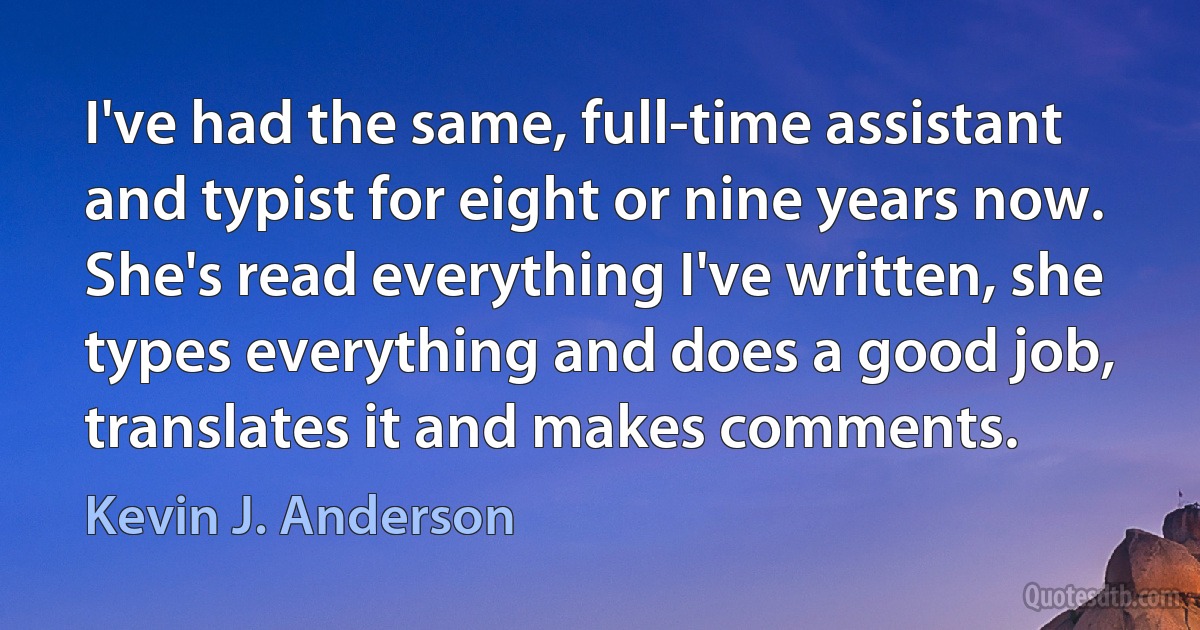 I've had the same, full-time assistant and typist for eight or nine years now. She's read everything I've written, she types everything and does a good job, translates it and makes comments. (Kevin J. Anderson)