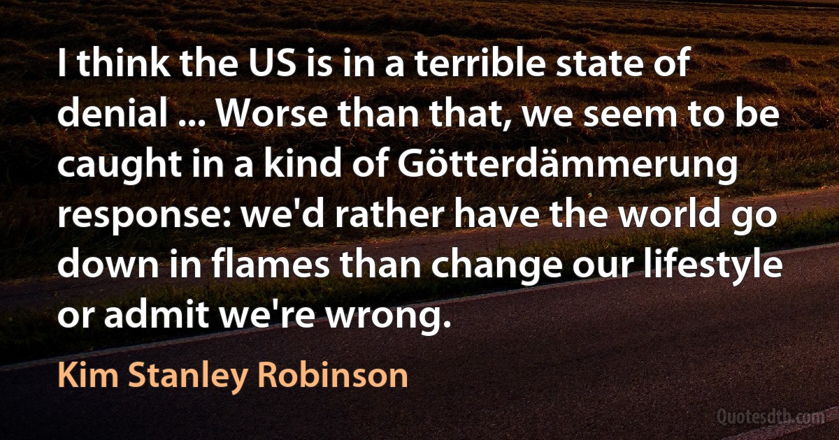 I think the US is in a terrible state of denial ... Worse than that, we seem to be caught in a kind of Götterdämmerung response: we'd rather have the world go down in flames than change our lifestyle or admit we're wrong. (Kim Stanley Robinson)