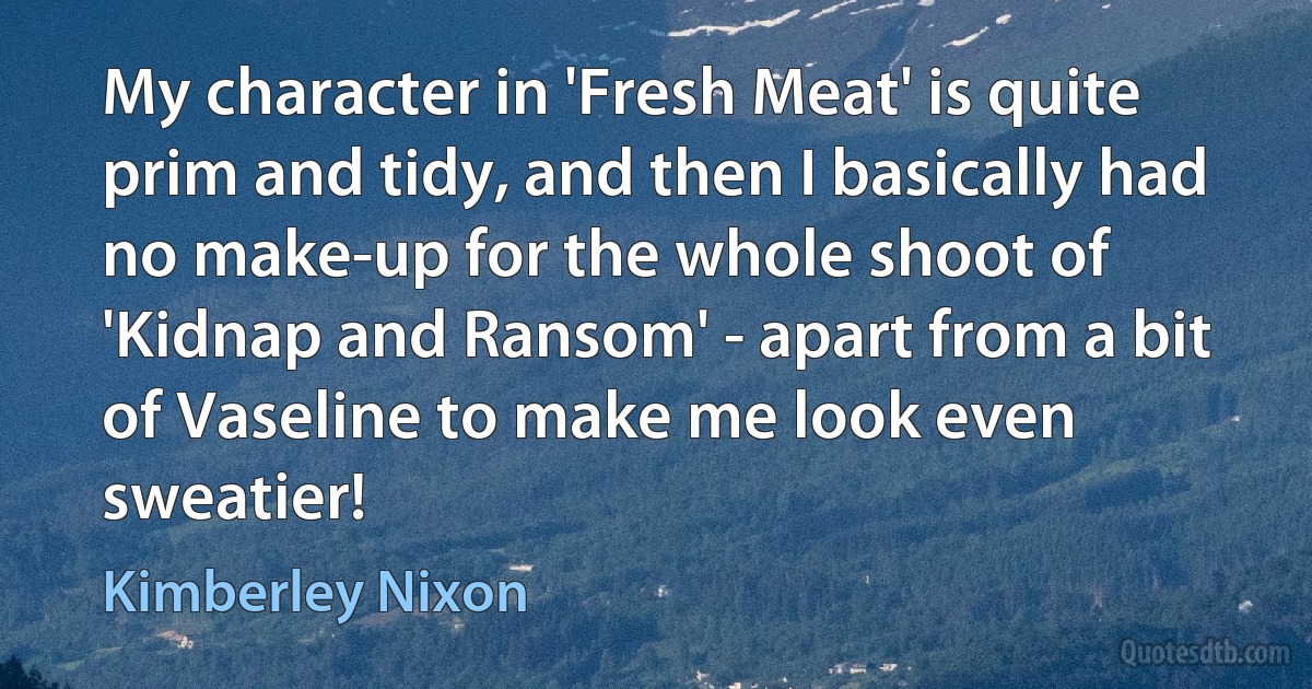 My character in 'Fresh Meat' is quite prim and tidy, and then I basically had no make-up for the whole shoot of 'Kidnap and Ransom' - apart from a bit of Vaseline to make me look even sweatier! (Kimberley Nixon)