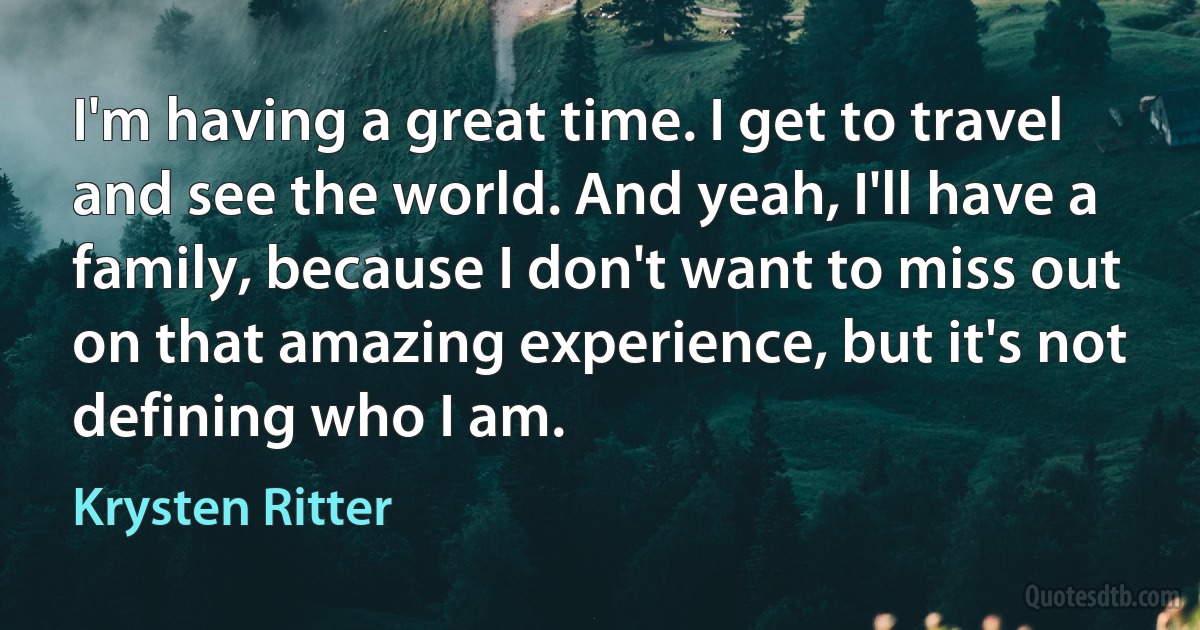 I'm having a great time. I get to travel and see the world. And yeah, I'll have a family, because I don't want to miss out on that amazing experience, but it's not defining who I am. (Krysten Ritter)