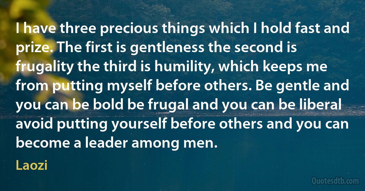 I have three precious things which I hold fast and prize. The first is gentleness the second is frugality the third is humility, which keeps me from putting myself before others. Be gentle and you can be bold be frugal and you can be liberal avoid putting yourself before others and you can become a leader among men. (Laozi)