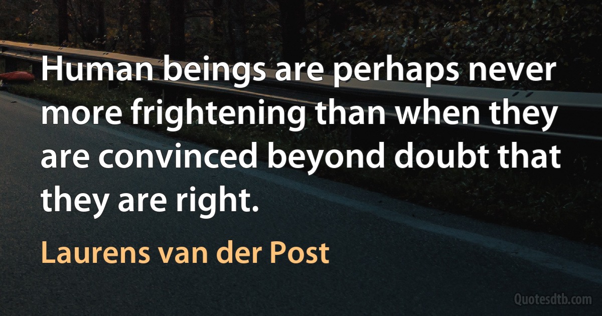 Human beings are perhaps never more frightening than when they are convinced beyond doubt that they are right. (Laurens van der Post)