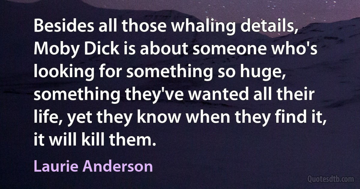 Besides all those whaling details, Moby Dick is about someone who's looking for something so huge, something they've wanted all their life, yet they know when they find it, it will kill them. (Laurie Anderson)