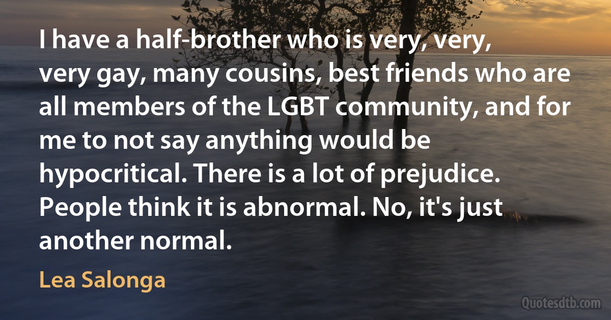 I have a half-brother who is very, very, very gay, many cousins, best friends who are all members of the LGBT community, and for me to not say anything would be hypocritical. There is a lot of prejudice. People think it is abnormal. No, it's just another normal. (Lea Salonga)