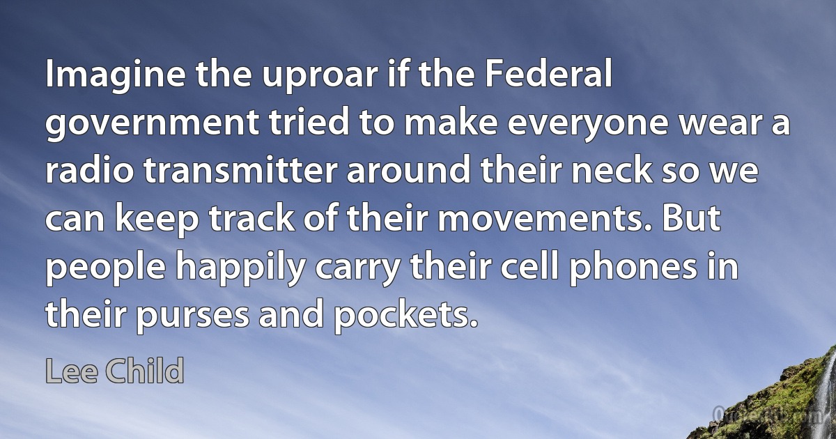 Imagine the uproar if the Federal government tried to make everyone wear a radio transmitter around their neck so we can keep track of their movements. But people happily carry their cell phones in their purses and pockets. (Lee Child)