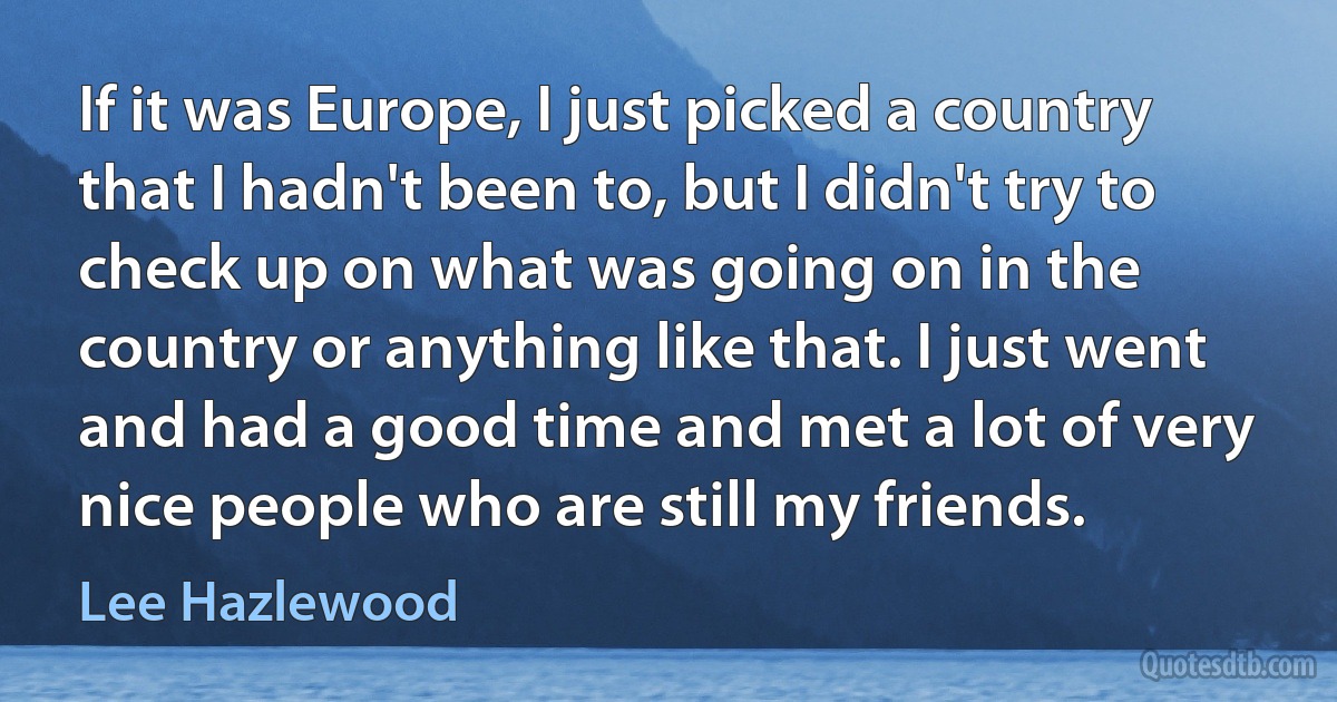 If it was Europe, I just picked a country that I hadn't been to, but I didn't try to check up on what was going on in the country or anything like that. I just went and had a good time and met a lot of very nice people who are still my friends. (Lee Hazlewood)