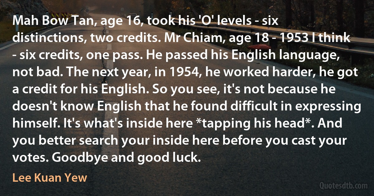 Mah Bow Tan, age 16, took his 'O' levels - six distinctions, two credits. Mr Chiam, age 18 - 1953 I think - six credits, one pass. He passed his English language, not bad. The next year, in 1954, he worked harder, he got a credit for his English. So you see, it's not because he doesn't know English that he found difficult in expressing himself. It's what's inside here *tapping his head*. And you better search your inside here before you cast your votes. Goodbye and good luck. (Lee Kuan Yew)