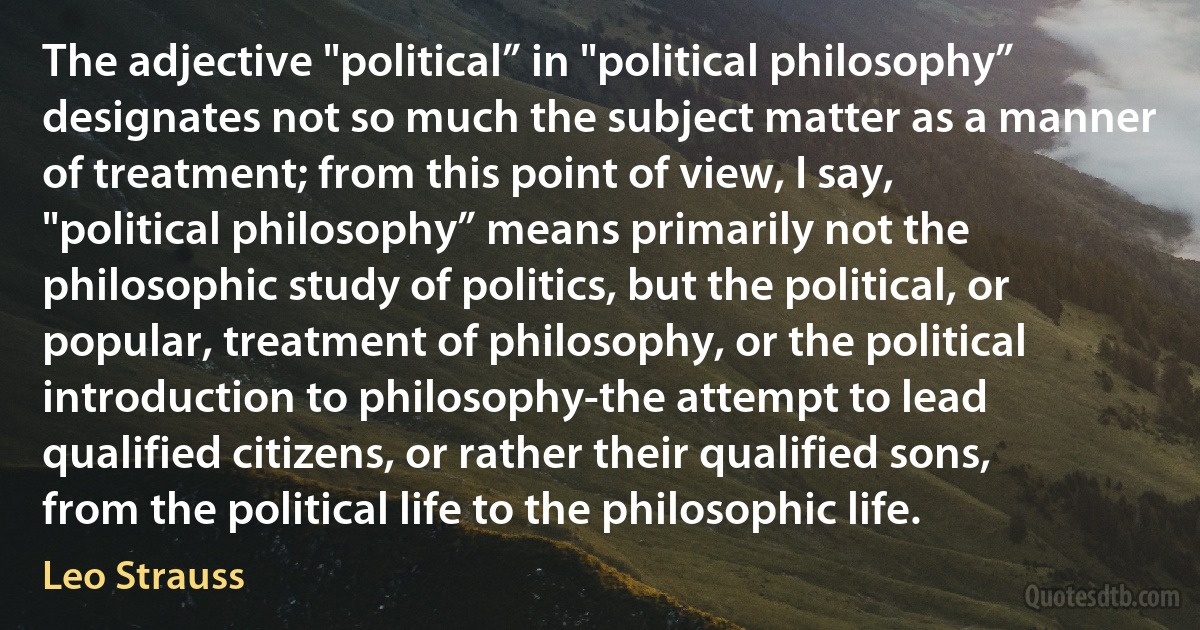 The adjective "political” in "political philosophy” designates not so much the subject matter as a manner of treatment; from this point of view, I say, "political philosophy” means primarily not the philosophic study of politics, but the political, or popular, treatment of philosophy, or the political introduction to philosophy-the attempt to lead qualified citizens, or rather their qualified sons, from the political life to the philosophic life. (Leo Strauss)