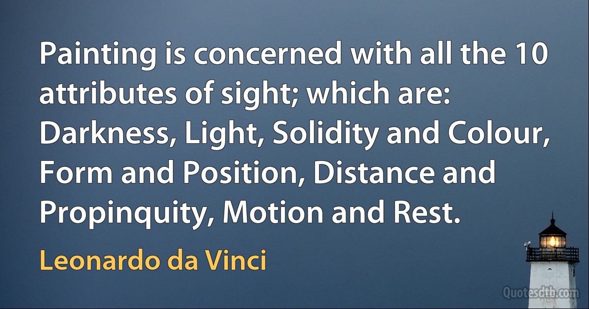 Painting is concerned with all the 10 attributes of sight; which are: Darkness, Light, Solidity and Colour, Form and Position, Distance and Propinquity, Motion and Rest. (Leonardo da Vinci)