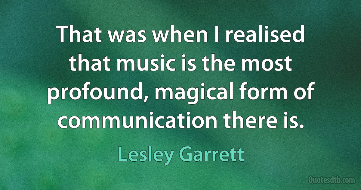 That was when I realised that music is the most profound, magical form of communication there is. (Lesley Garrett)