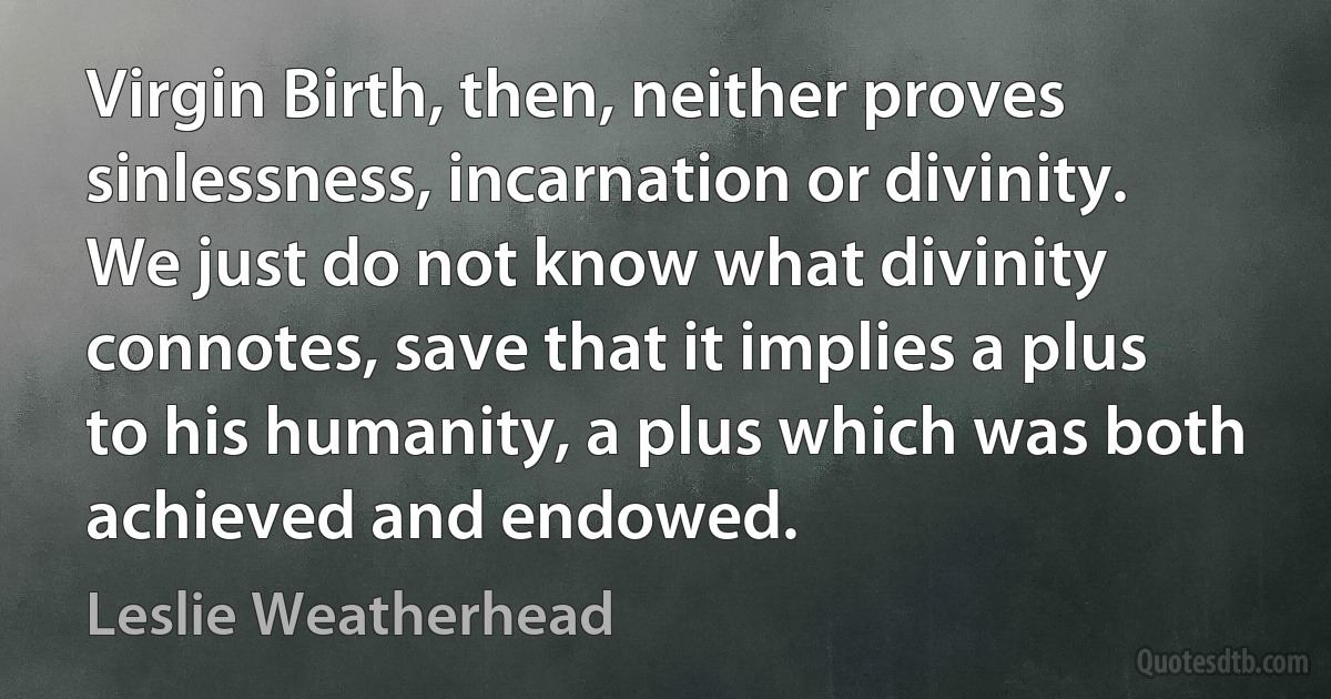 Virgin Birth, then, neither proves sinlessness, incarnation or divinity. We just do not know what divinity connotes, save that it implies a plus to his humanity, a plus which was both achieved and endowed. (Leslie Weatherhead)