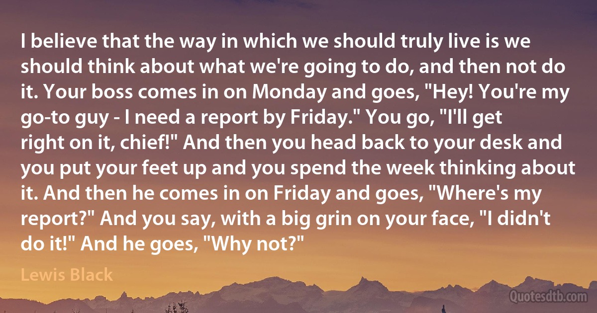 I believe that the way in which we should truly live is we should think about what we're going to do, and then not do it. Your boss comes in on Monday and goes, "Hey! You're my go-to guy - I need a report by Friday." You go, "I'll get right on it, chief!" And then you head back to your desk and you put your feet up and you spend the week thinking about it. And then he comes in on Friday and goes, "Where's my report?" And you say, with a big grin on your face, "I didn't do it!" And he goes, "Why not?" (Lewis Black)