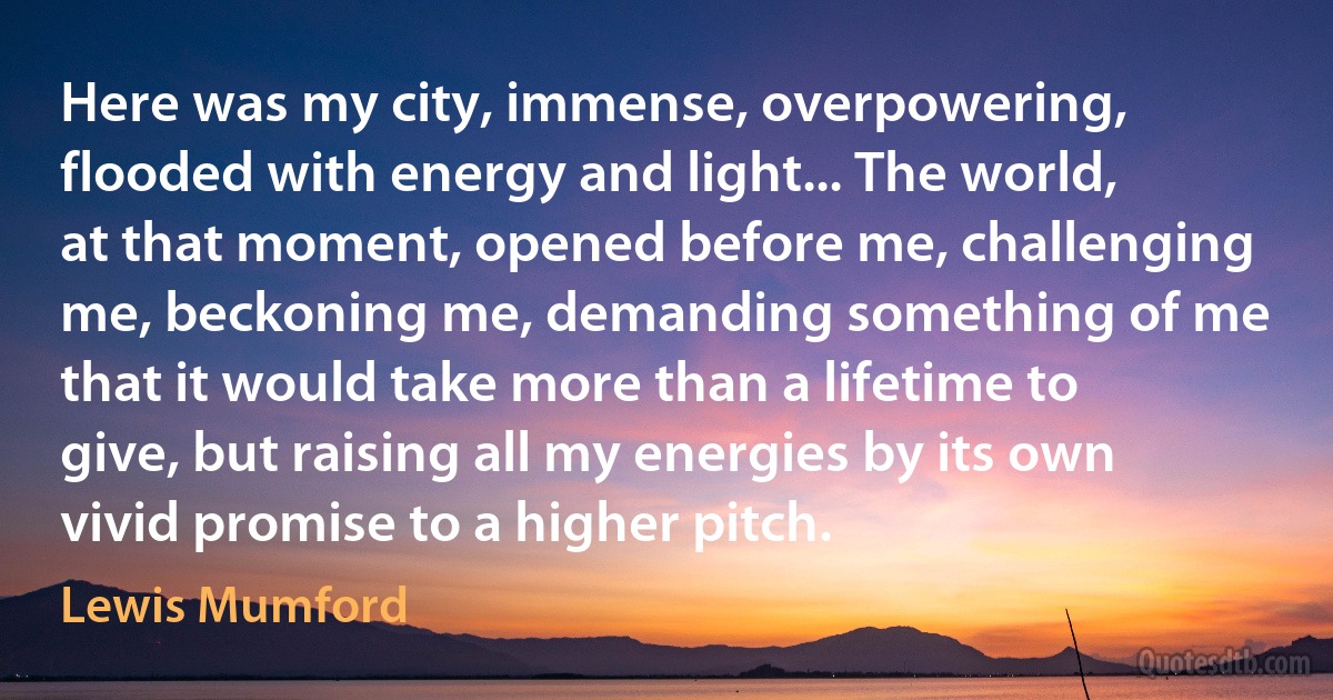 Here was my city, immense, overpowering, flooded with energy and light... The world, at that moment, opened before me, challenging me, beckoning me, demanding something of me that it would take more than a lifetime to give, but raising all my energies by its own vivid promise to a higher pitch. (Lewis Mumford)