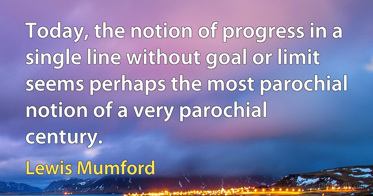 Today, the notion of progress in a single line without goal or limit seems perhaps the most parochial notion of a very parochial century. (Lewis Mumford)