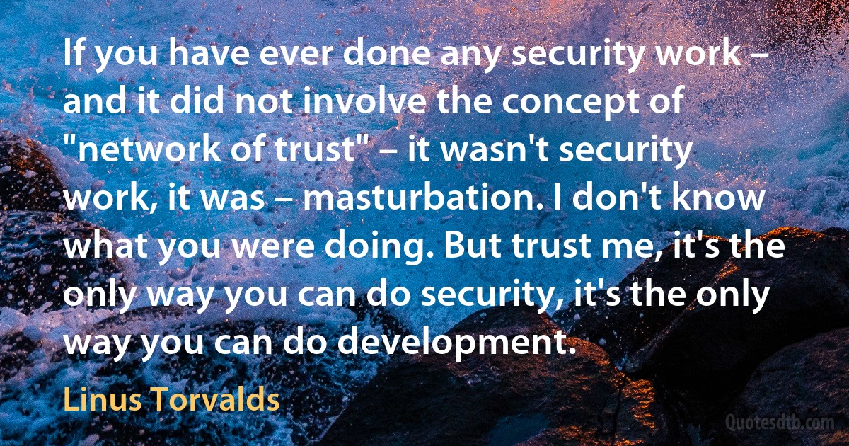 If you have ever done any security work – and it did not involve the concept of "network of trust" – it wasn't security work, it was – masturbation. I don't know what you were doing. But trust me, it's the only way you can do security, it's the only way you can do development. (Linus Torvalds)