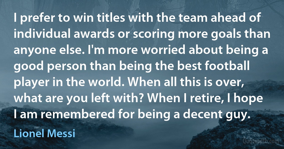 I prefer to win titles with the team ahead of individual awards or scoring more goals than anyone else. I'm more worried about being a good person than being the best football player in the world. When all this is over, what are you left with? When I retire, I hope I am remembered for being a decent guy. (Lionel Messi)