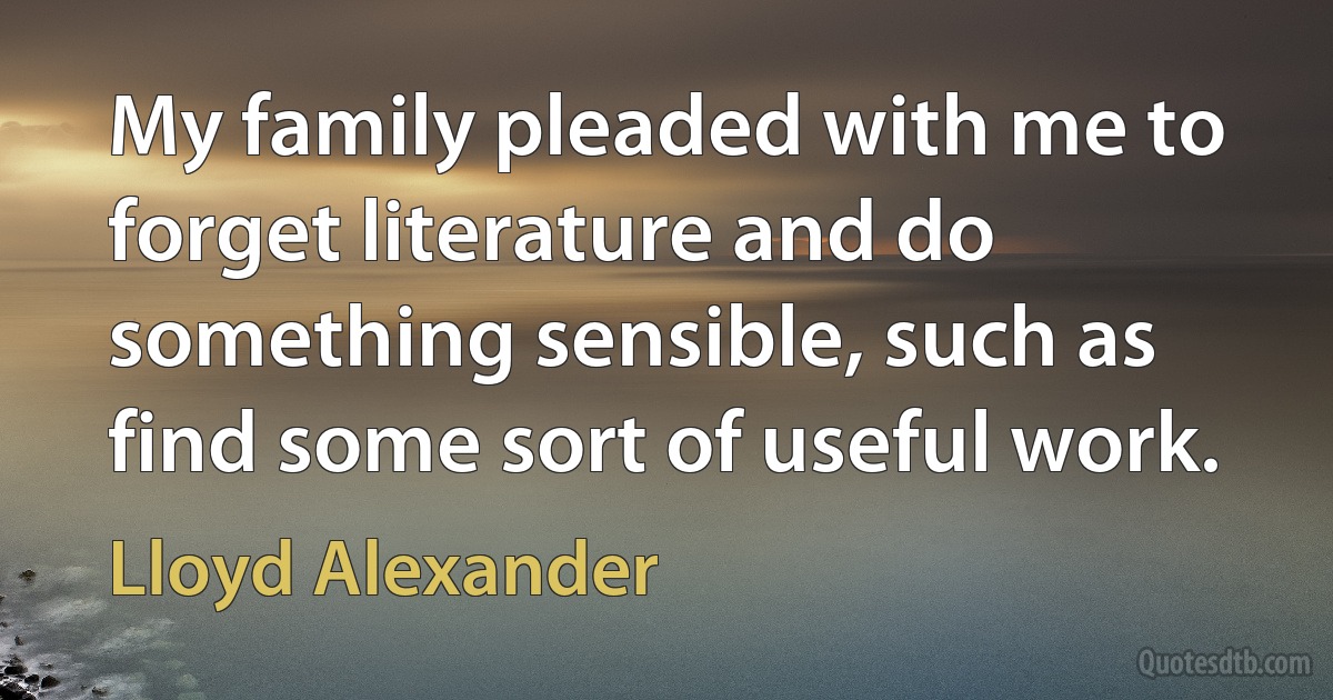 My family pleaded with me to forget literature and do something sensible, such as find some sort of useful work. (Lloyd Alexander)