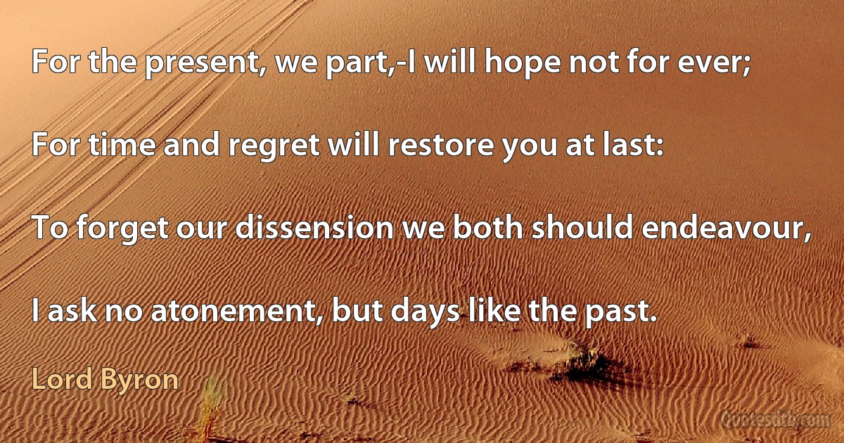 For the present, we part,-I will hope not for ever;

For time and regret will restore you at last:

To forget our dissension we both should endeavour,

I ask no atonement, but days like the past. (Lord Byron)