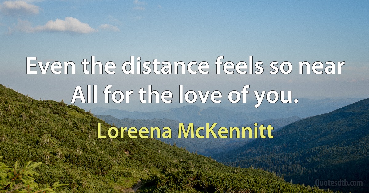 Even the distance feels so near
All for the love of you. (Loreena McKennitt)