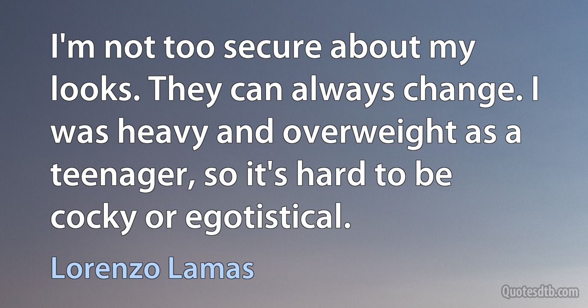 I'm not too secure about my looks. They can always change. I was heavy and overweight as a teenager, so it's hard to be cocky or egotistical. (Lorenzo Lamas)