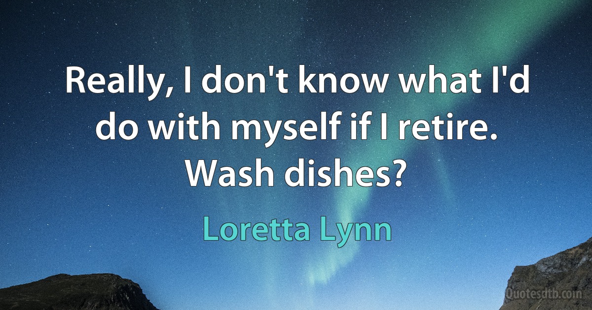 Really, I don't know what I'd do with myself if I retire. Wash dishes? (Loretta Lynn)