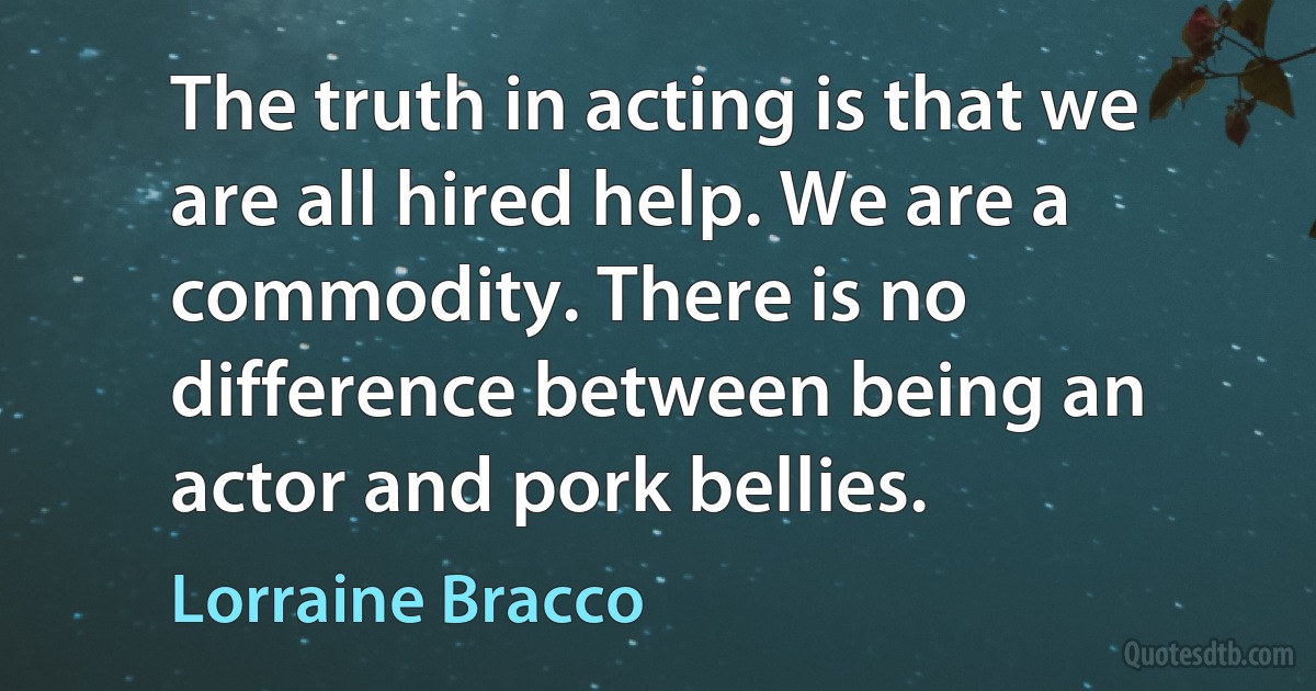 The truth in acting is that we are all hired help. We are a commodity. There is no difference between being an actor and pork bellies. (Lorraine Bracco)