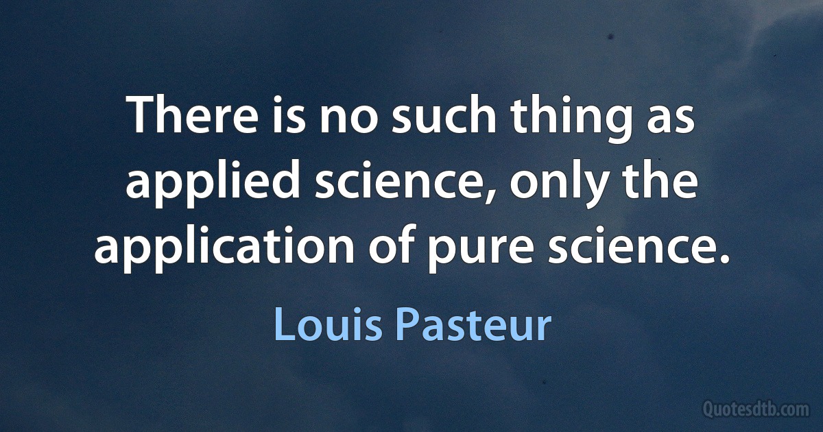 There is no such thing as applied science, only the application of pure science. (Louis Pasteur)