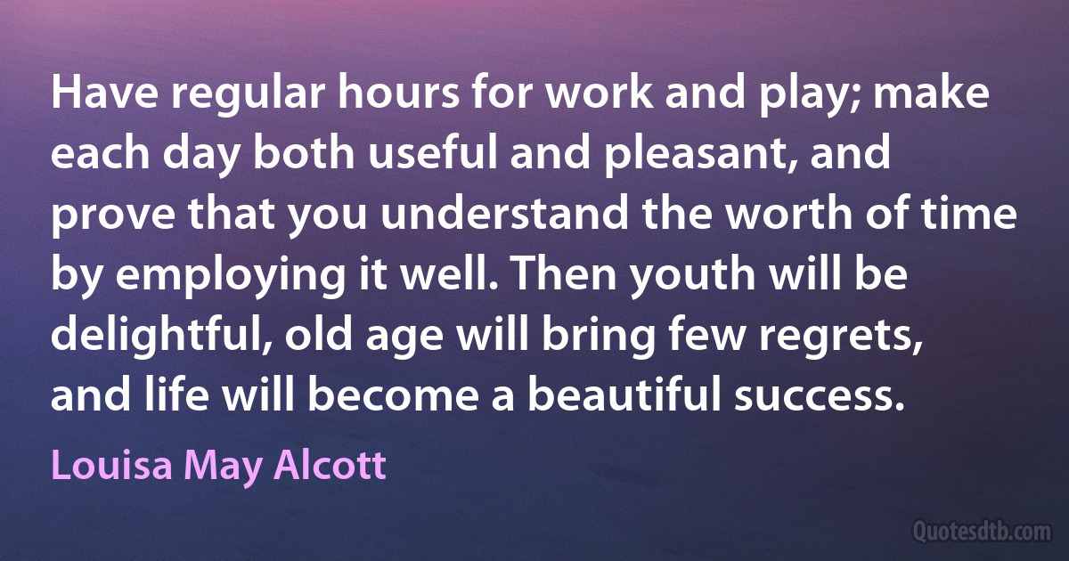 Have regular hours for work and play; make each day both useful and pleasant, and prove that you understand the worth of time by employing it well. Then youth will be delightful, old age will bring few regrets, and life will become a beautiful success. (Louisa May Alcott)